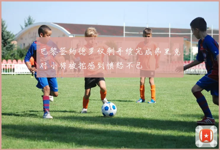 巴黎签约德罗仅剩手续完成弗里克对小将被挖感到愤怒不已