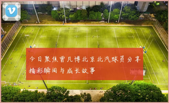 今日聚焦曾凡博北京北汽球员分享精彩瞬间与成长故事