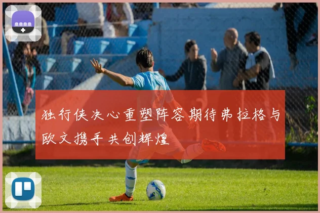独行侠决心重塑阵容期待弗拉格与欧文携手共创辉煌