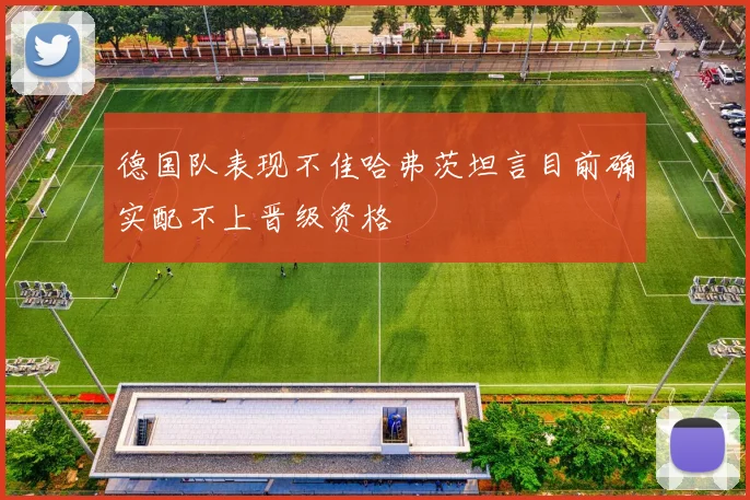 德国队表现不佳哈弗茨坦言目前确实配不上晋级资格