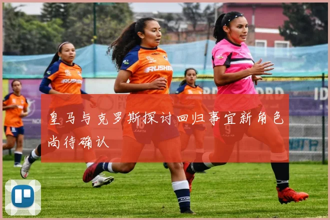 皇马与克罗斯探讨回归事宜新角色尚待确认