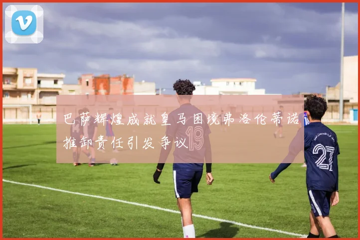 巴萨辉煌成就皇马困境弗洛伦蒂诺推卸责任引发争议