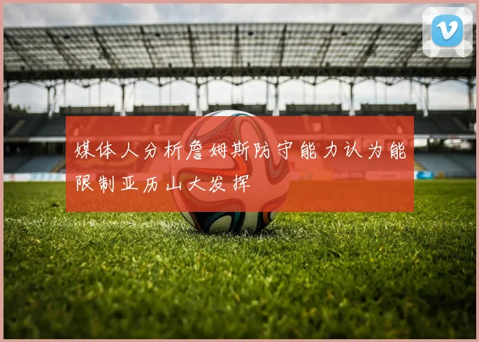 媒体人分析詹姆斯防守能力认为能限制亚历山大发挥