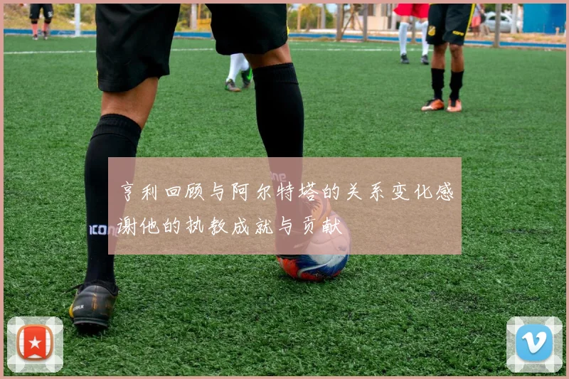 亨利回顾与阿尔特塔的关系变化感谢他的执教成就与贡献