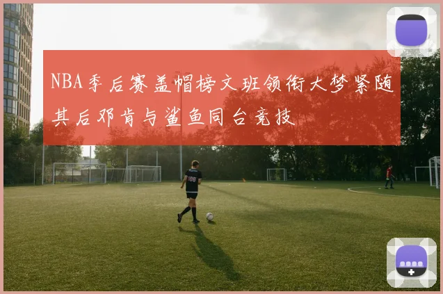 NBA季后赛盖帽榜文班领衔大梦紧随其后邓肯与鲨鱼同台竞技