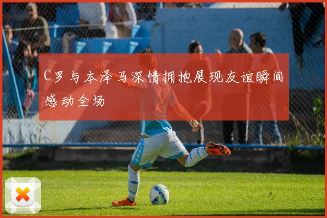 C罗与本泽马深情拥抱展现友谊瞬间感动全场