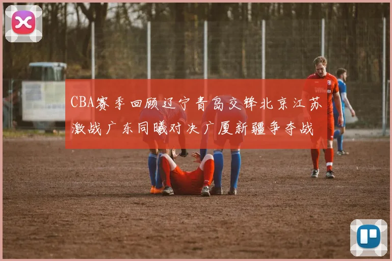 CBA赛季回顾辽宁青岛交锋北京江苏激战广东同曦对决广厦新疆争夺战精彩纷呈