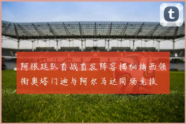 阿根廷队首战首发阵容揭秘梅西领衔奥塔门迪与阿尔马达同场竞技