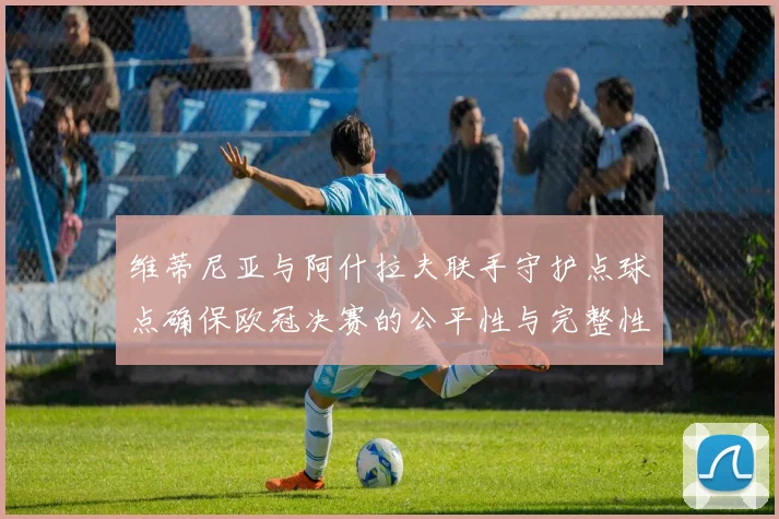维蒂尼亚与阿什拉夫联手守护点球点确保欧冠决赛的公平性与完整性